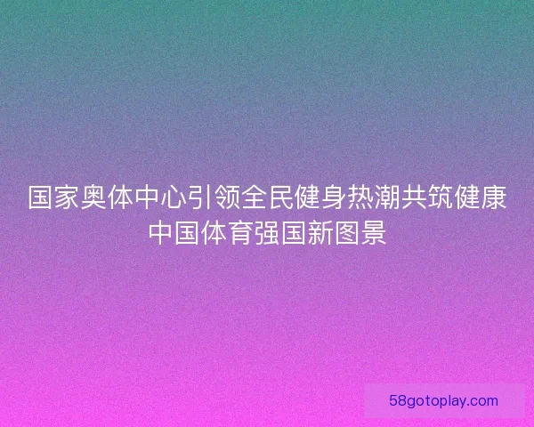 国家奥体中心引领全民健身热潮共筑健康中国体育强国新图景