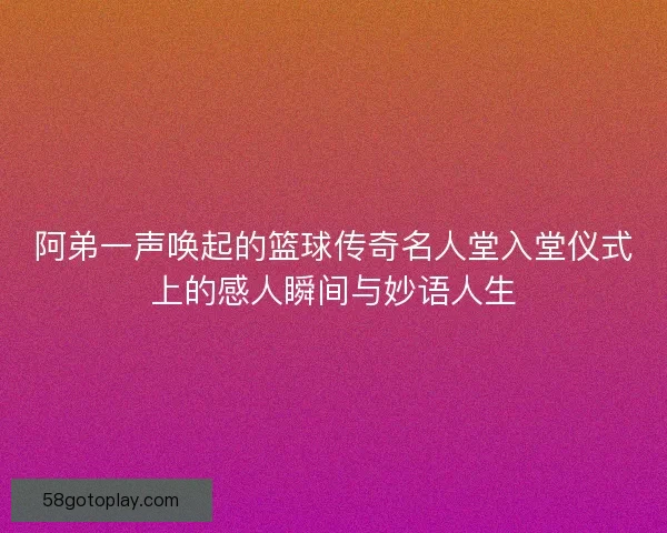 阿弟一声唤起的篮球传奇名人堂入堂仪式上的感人瞬间与妙语人生