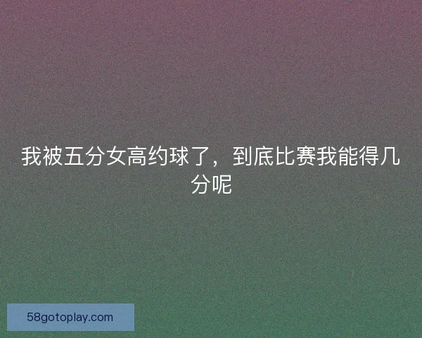我被五分女高约球了，到底比赛我能得几分呢