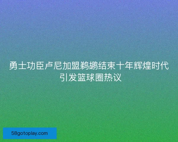 勇士功臣卢尼加盟鹈鹕结束十年辉煌时代 引发篮球圈热议