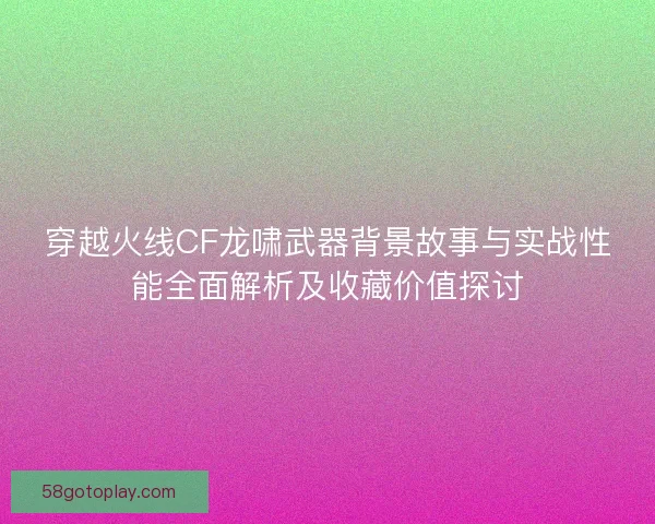 穿越火线CF龙啸武器背景故事与实战性能全面解析及收藏价值探讨